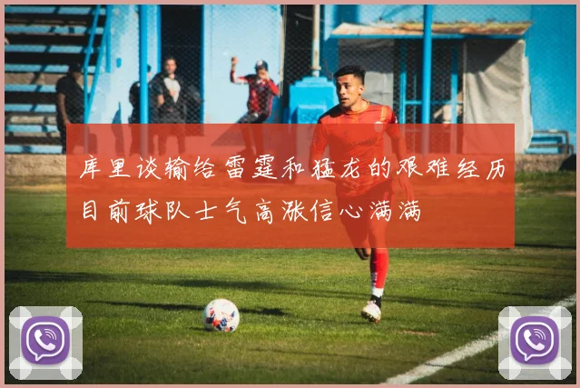 库里谈输给雷霆和猛龙的艰难经历目前球队士气高涨信心满满