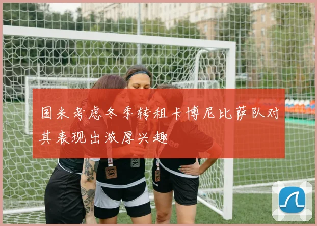 国米考虑冬季转租卡博尼比萨队对其表现出浓厚兴趣