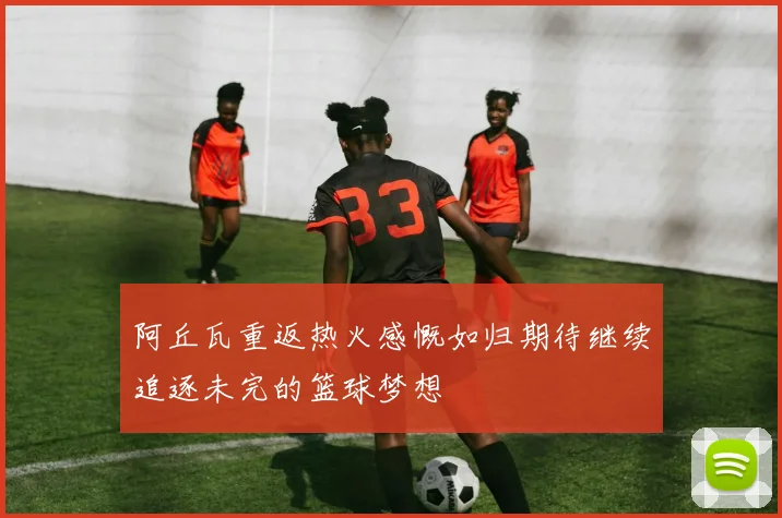 阿丘瓦重返热火感慨如归期待继续追逐未完的篮球梦想
