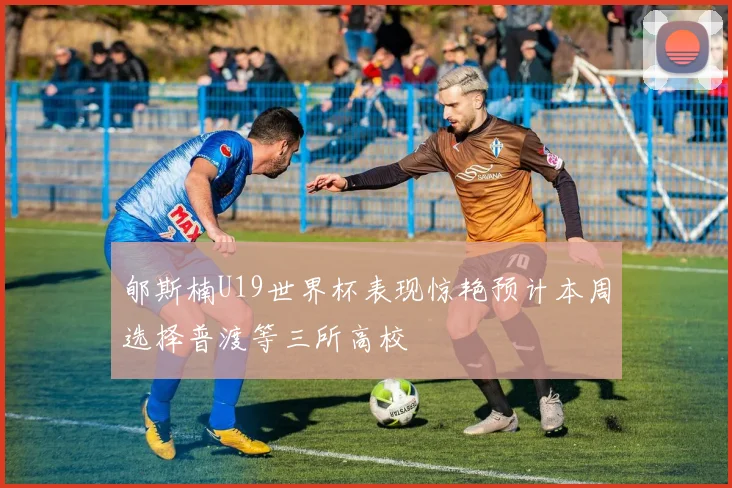 郇斯楠U19世界杯表现惊艳预计本周选择普渡等三所高校