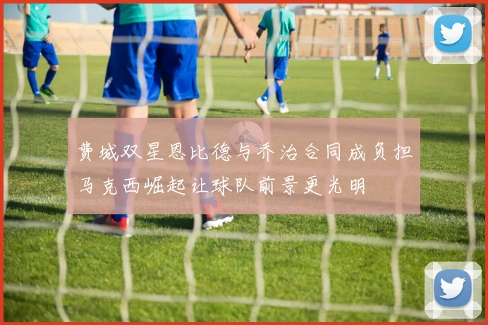 费城双星恩比德与乔治合同成负担马克西崛起让球队前景更光明