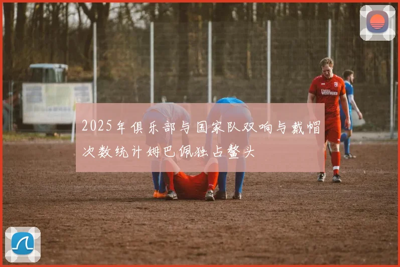 2025年俱乐部与国家队双响与戴帽次数统计姆巴佩独占鳌头