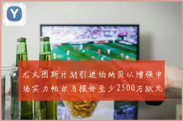 尤文图斯计划引进伯纳贝以增强中场实力帕尔马报价至少2500万欧元