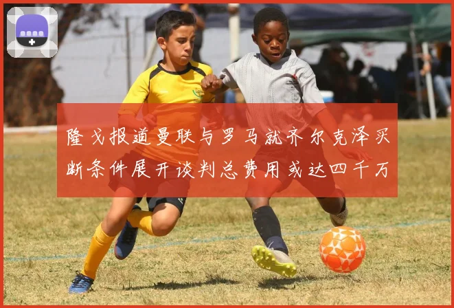 隆戈报道曼联与罗马就齐尔克泽买断条件展开谈判总费用或达四千万欧元