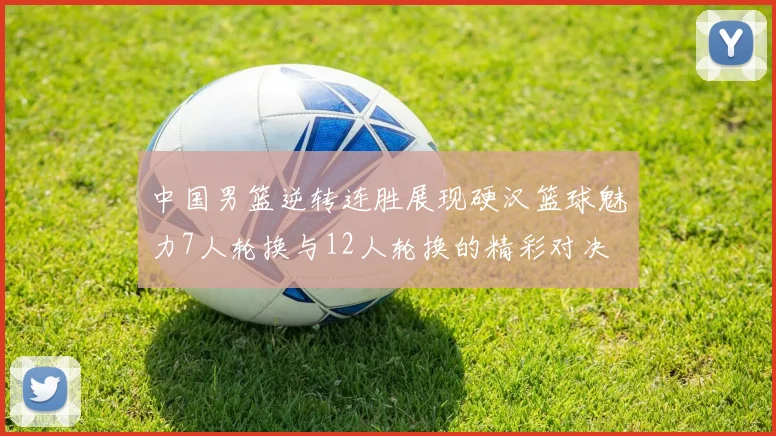 中国男篮逆转连胜展现硬汉篮球魅力7人轮换与12人轮换的精彩对决