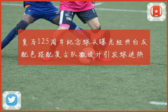 皇马125周年纪念球衣曝光经典白灰配色搭配复古队徽设计引发球迷热议