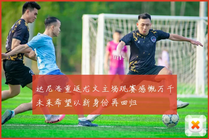 达尼洛重返尤文主场观赛感慨万千未来希望以新身份再回归