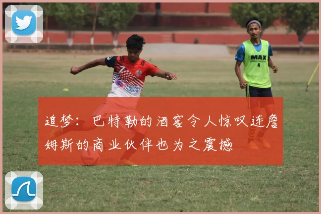 追梦：巴特勒的酒窖令人惊叹连詹姆斯的商业伙伴也为之震撼