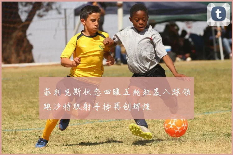 菲利克斯状态回暖五轮狂轰八球领跑沙特联射手榜再创辉煌
