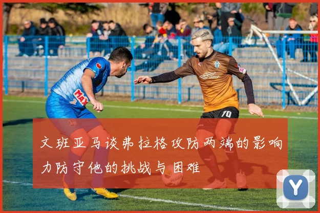 文班亚马谈弗拉格攻防两端的影响力防守他的挑战与困难