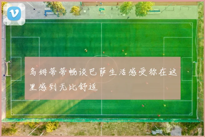 乌姆蒂蒂畅谈巴萨生活感受称在这里感到无比舒适