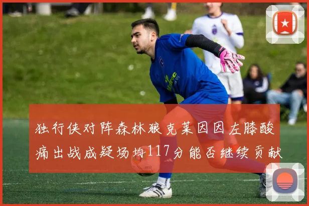 独行侠对阵森林狼克莱因因左膝酸痛出战成疑场均117分能否继续贡献