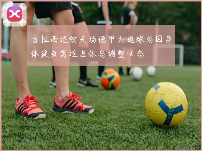 吉拉西连续五场德甲无进球或因身体疲劳需适当休息调整状态