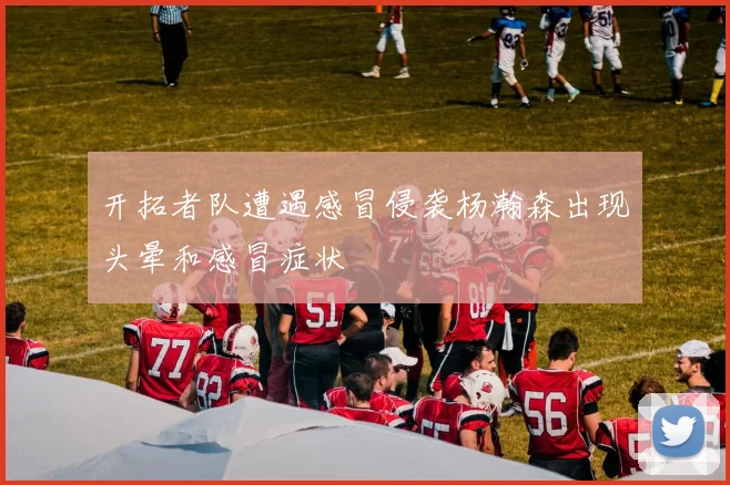 开拓者队遭遇感冒侵袭杨瀚森出现头晕和感冒症状