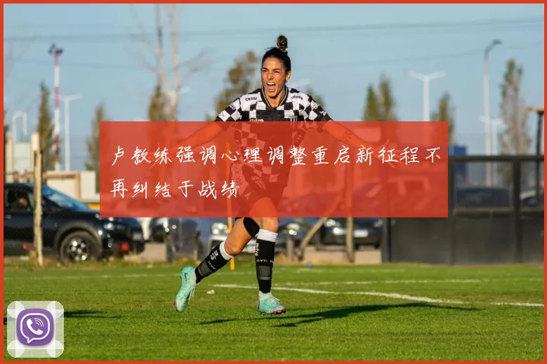 卢教练强调心理调整重启新征程不再纠结于战绩