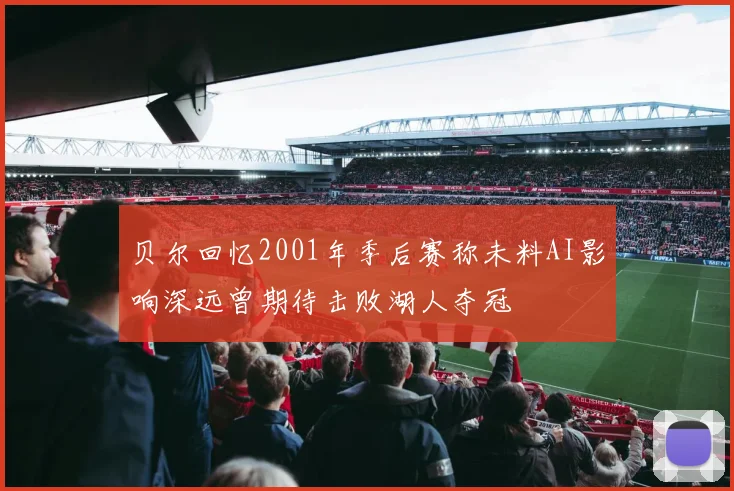 贝尔回忆2001年季后赛称未料AI影响深远曾期待击败湖人夺冠