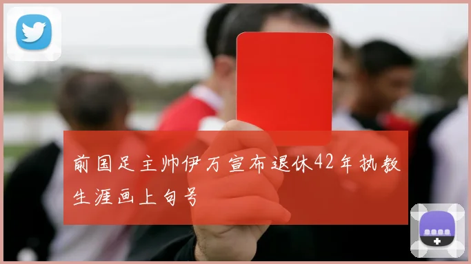 前国足主帅伊万宣布退休42年执教生涯画上句号