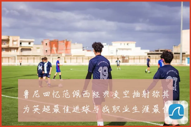 鲁尼回忆范佩西经典凌空抽射称其为英超最佳进球与我职业生涯最佳传球结合