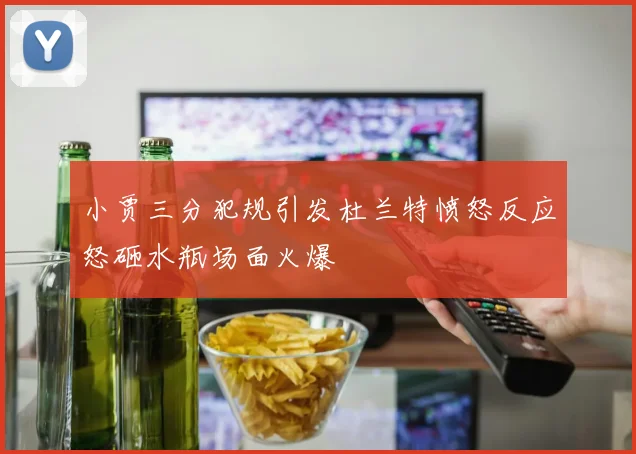 小贾三分犯规引发杜兰特愤怒反应怒砸水瓶场面火爆