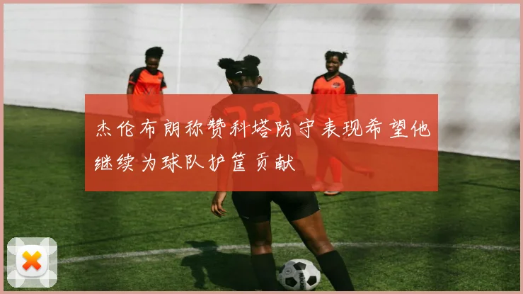 杰伦布朗称赞科塔防守表现希望他继续为球队护筐贡献