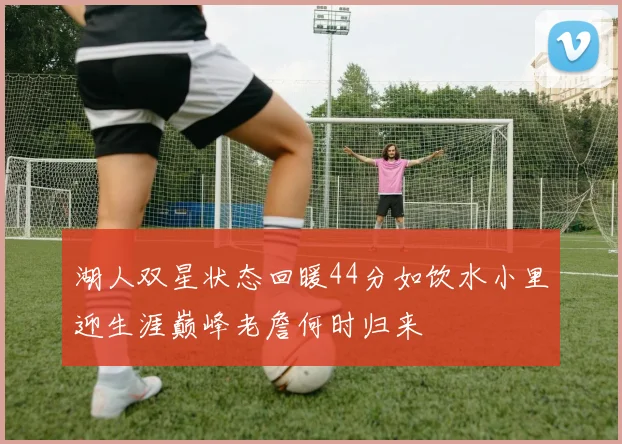 湖人双星状态回暖44分如饮水小里迎生涯巅峰老詹何时归来